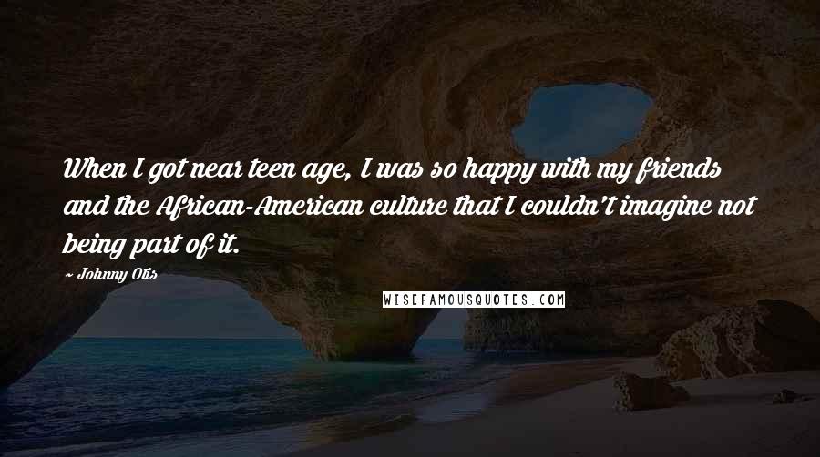 Johnny Otis Quotes: When I got near teen age, I was so happy with my friends and the African-American culture that I couldn't imagine not being part of it.