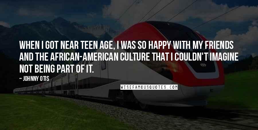 Johnny Otis Quotes: When I got near teen age, I was so happy with my friends and the African-American culture that I couldn't imagine not being part of it.