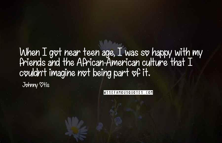 Johnny Otis Quotes: When I got near teen age, I was so happy with my friends and the African-American culture that I couldn't imagine not being part of it.