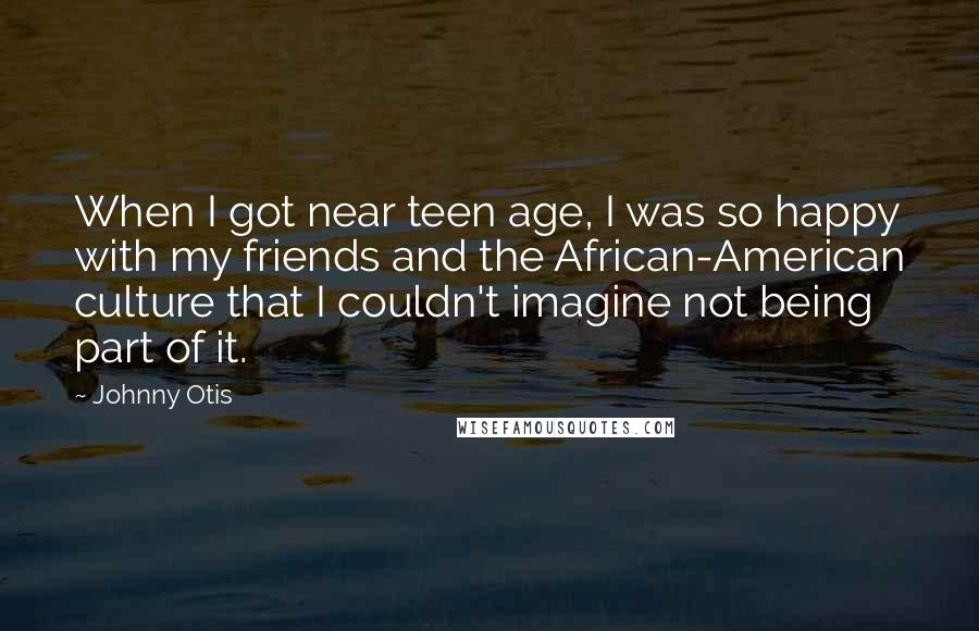 Johnny Otis Quotes: When I got near teen age, I was so happy with my friends and the African-American culture that I couldn't imagine not being part of it.