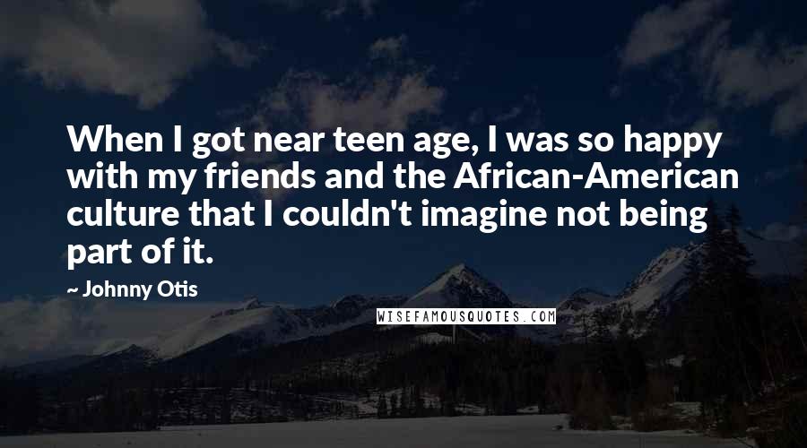 Johnny Otis Quotes: When I got near teen age, I was so happy with my friends and the African-American culture that I couldn't imagine not being part of it.