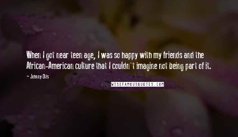 Johnny Otis Quotes: When I got near teen age, I was so happy with my friends and the African-American culture that I couldn't imagine not being part of it.