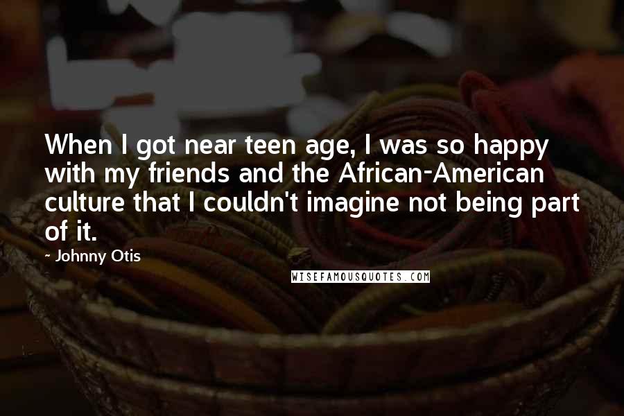 Johnny Otis Quotes: When I got near teen age, I was so happy with my friends and the African-American culture that I couldn't imagine not being part of it.