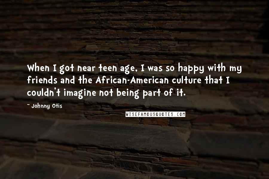 Johnny Otis Quotes: When I got near teen age, I was so happy with my friends and the African-American culture that I couldn't imagine not being part of it.