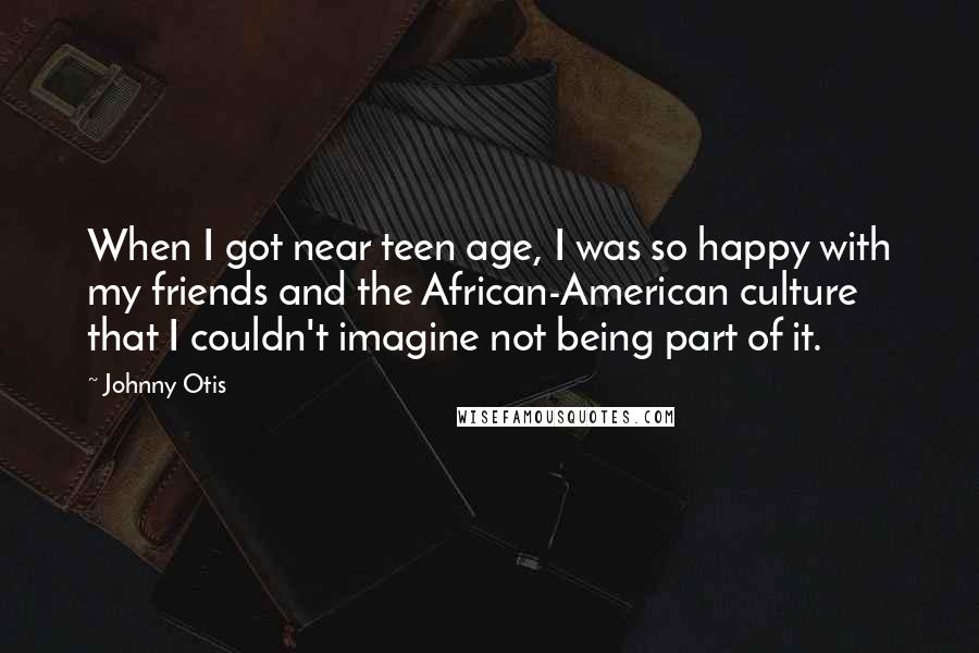 Johnny Otis Quotes: When I got near teen age, I was so happy with my friends and the African-American culture that I couldn't imagine not being part of it.