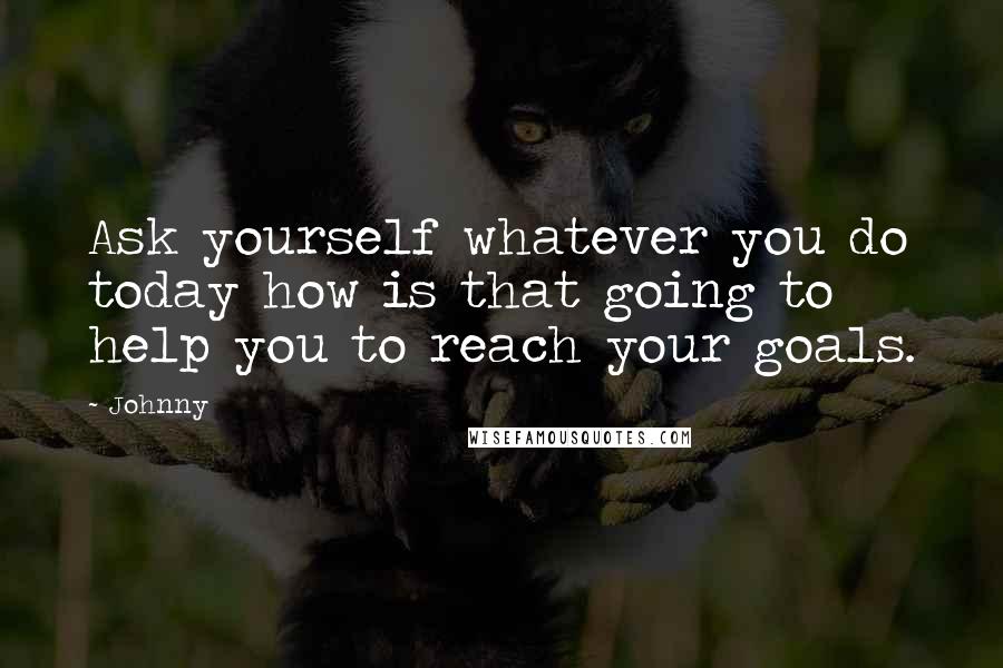 Johnny Quotes: Ask yourself whatever you do today how is that going to help you to reach your goals.