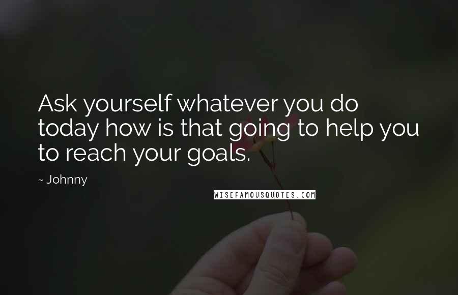 Johnny Quotes: Ask yourself whatever you do today how is that going to help you to reach your goals.