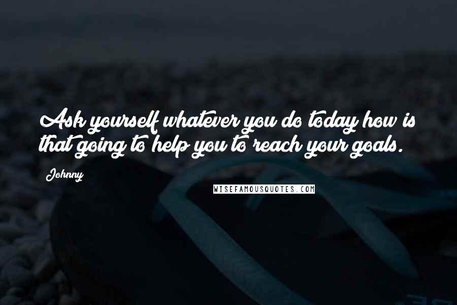 Johnny Quotes: Ask yourself whatever you do today how is that going to help you to reach your goals.