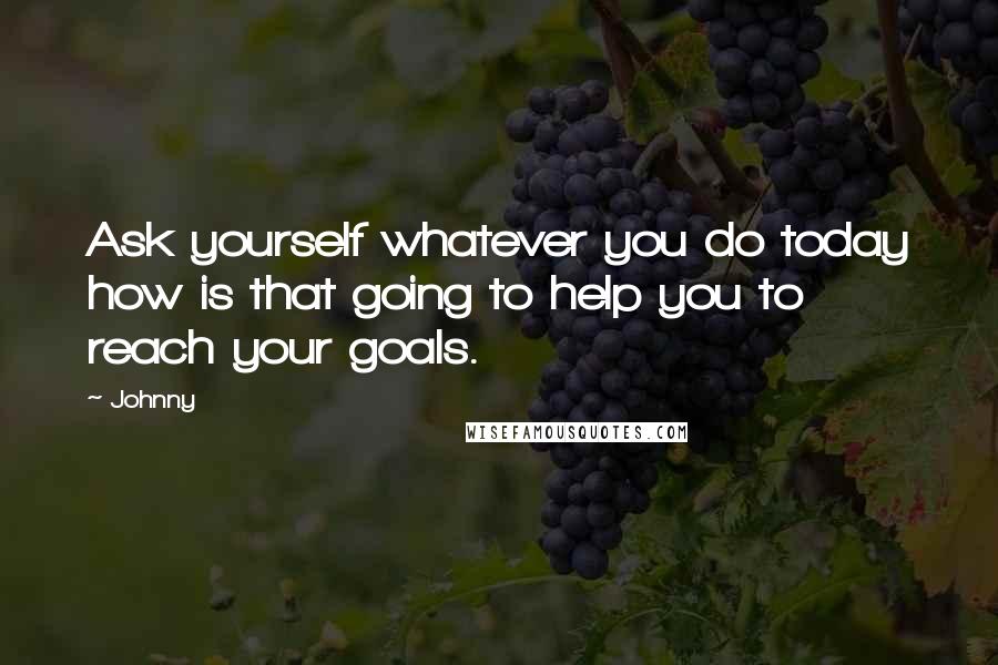 Johnny Quotes: Ask yourself whatever you do today how is that going to help you to reach your goals.