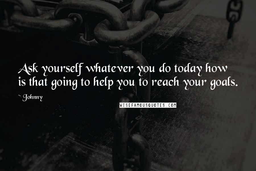 Johnny Quotes: Ask yourself whatever you do today how is that going to help you to reach your goals.