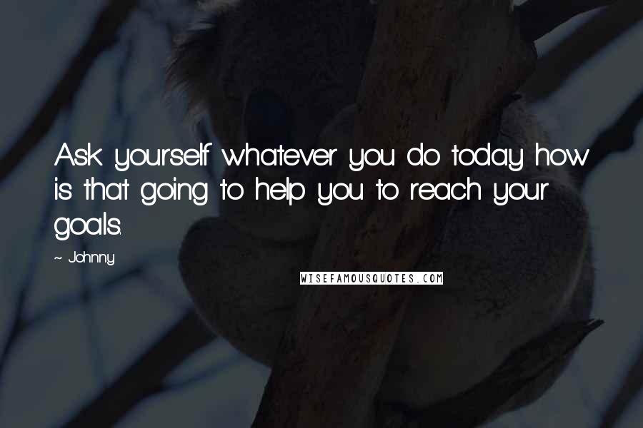 Johnny Quotes: Ask yourself whatever you do today how is that going to help you to reach your goals.