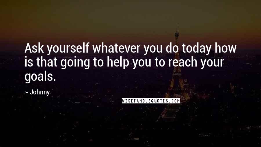 Johnny Quotes: Ask yourself whatever you do today how is that going to help you to reach your goals.