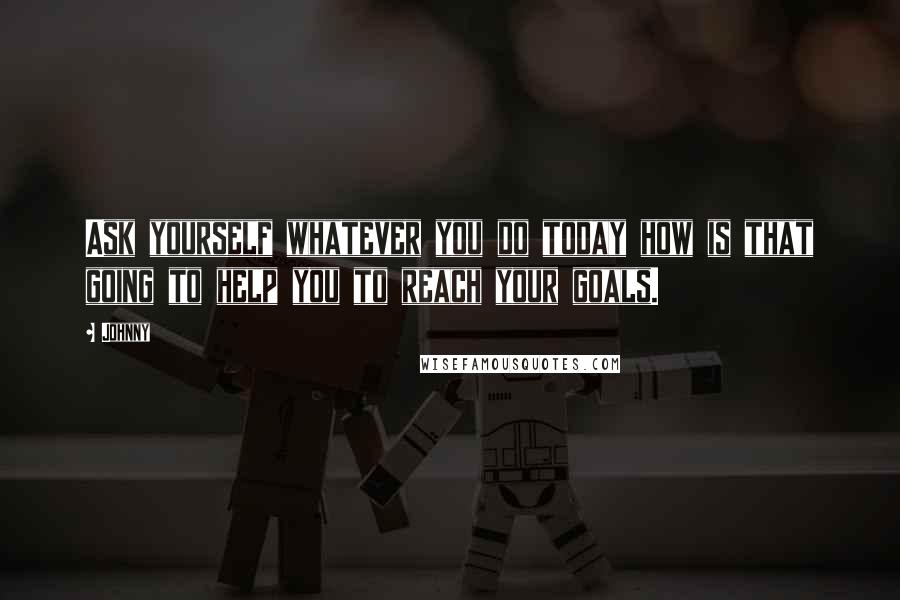 Johnny Quotes: Ask yourself whatever you do today how is that going to help you to reach your goals.