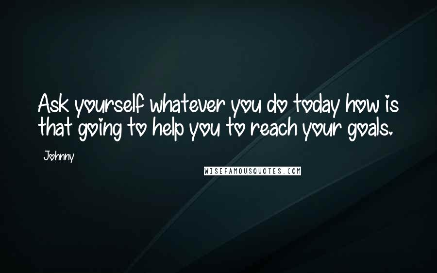 Johnny Quotes: Ask yourself whatever you do today how is that going to help you to reach your goals.