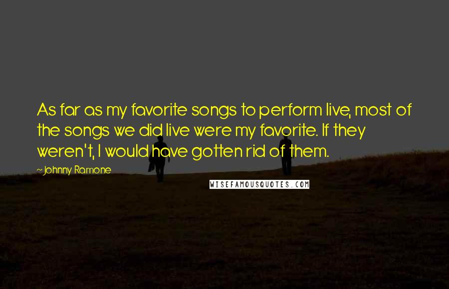 Johnny Ramone Quotes: As far as my favorite songs to perform live, most of the songs we did live were my favorite. If they weren't, I would have gotten rid of them.