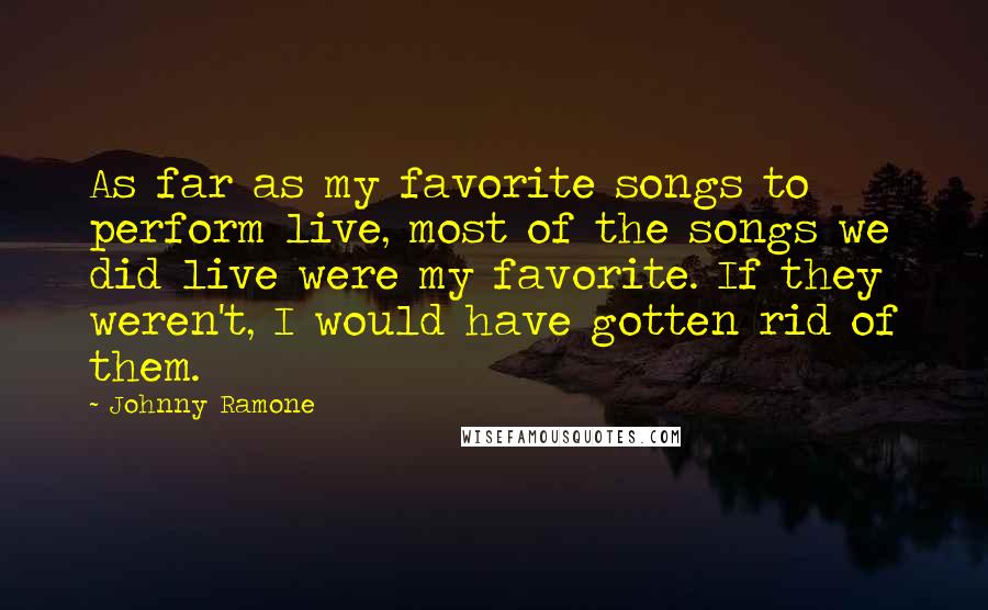 Johnny Ramone Quotes: As far as my favorite songs to perform live, most of the songs we did live were my favorite. If they weren't, I would have gotten rid of them.