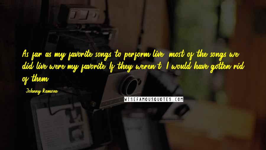 Johnny Ramone Quotes: As far as my favorite songs to perform live, most of the songs we did live were my favorite. If they weren't, I would have gotten rid of them.
