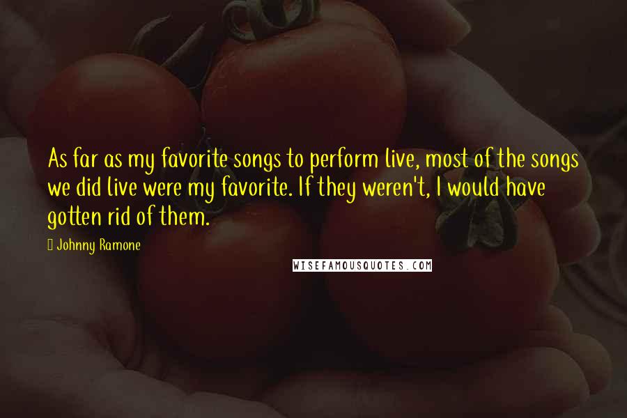 Johnny Ramone Quotes: As far as my favorite songs to perform live, most of the songs we did live were my favorite. If they weren't, I would have gotten rid of them.