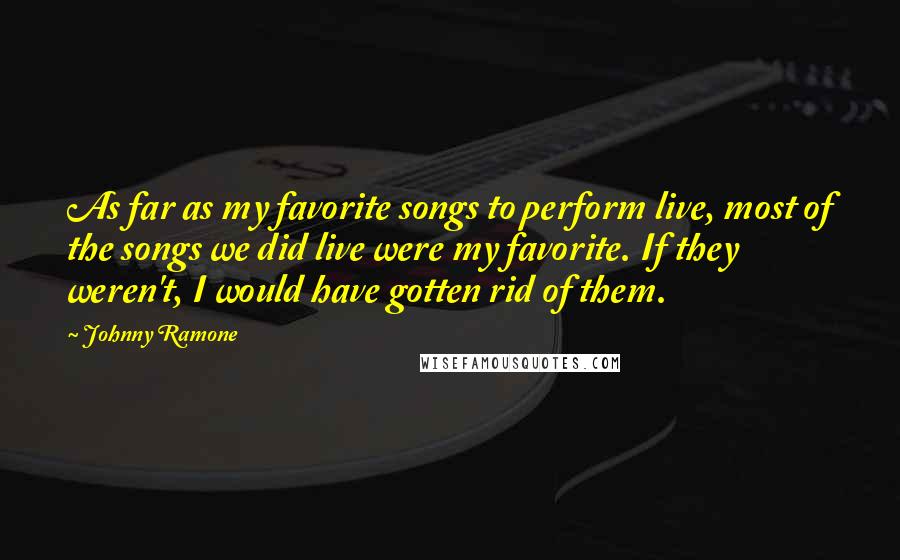 Johnny Ramone Quotes: As far as my favorite songs to perform live, most of the songs we did live were my favorite. If they weren't, I would have gotten rid of them.