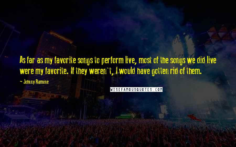Johnny Ramone Quotes: As far as my favorite songs to perform live, most of the songs we did live were my favorite. If they weren't, I would have gotten rid of them.