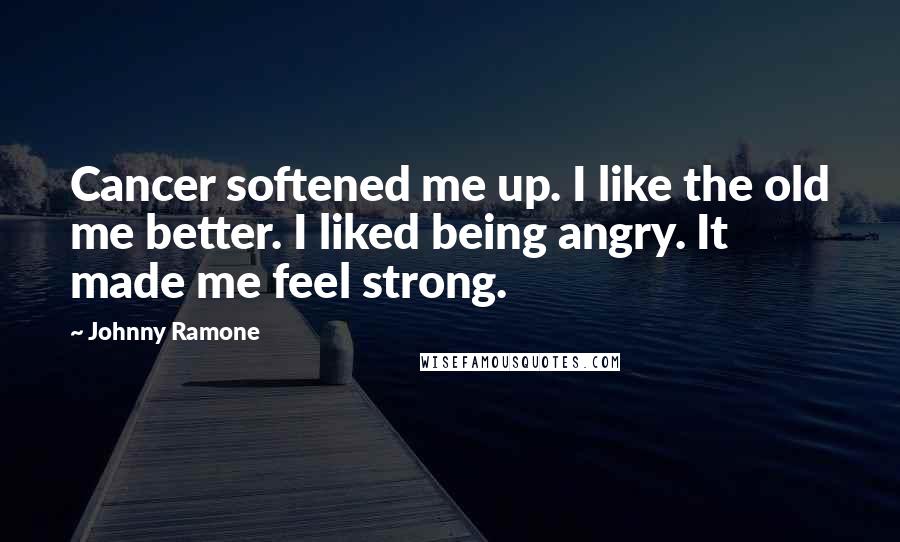 Johnny Ramone Quotes: Cancer softened me up. I like the old me better. I liked being angry. It made me feel strong.