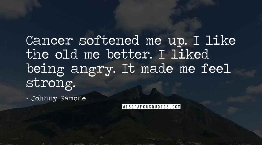 Johnny Ramone Quotes: Cancer softened me up. I like the old me better. I liked being angry. It made me feel strong.