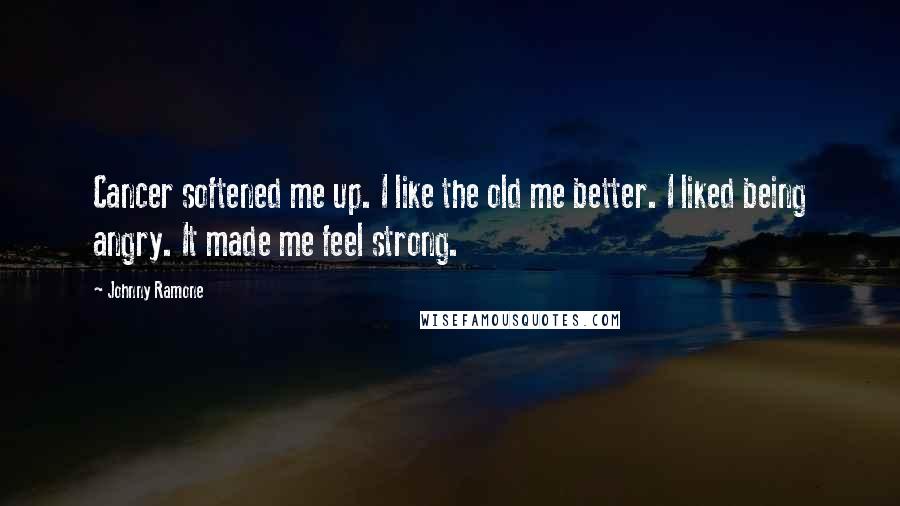 Johnny Ramone Quotes: Cancer softened me up. I like the old me better. I liked being angry. It made me feel strong.