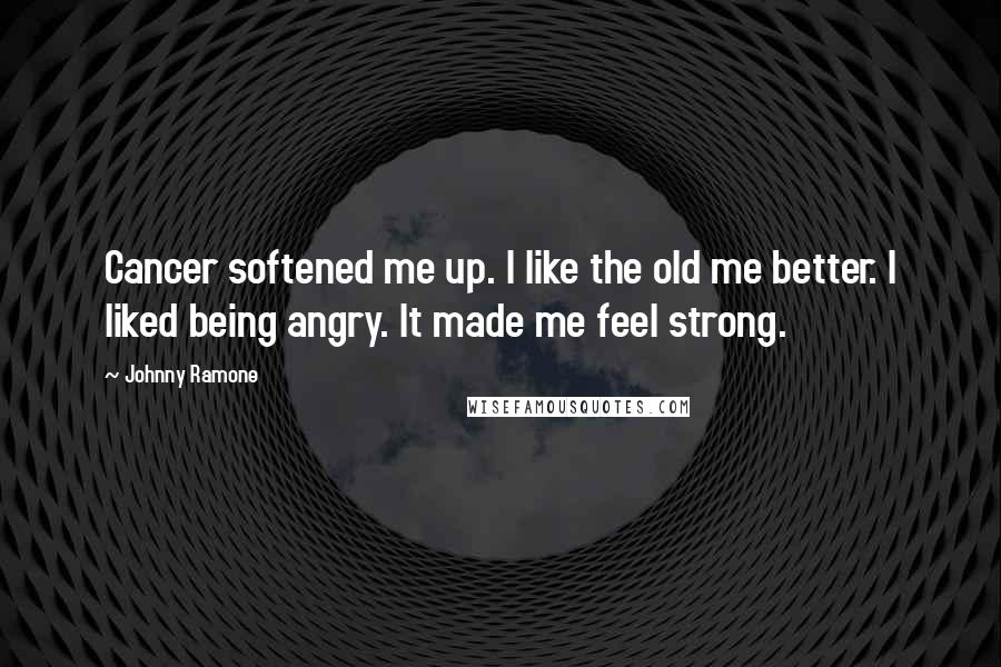 Johnny Ramone Quotes: Cancer softened me up. I like the old me better. I liked being angry. It made me feel strong.