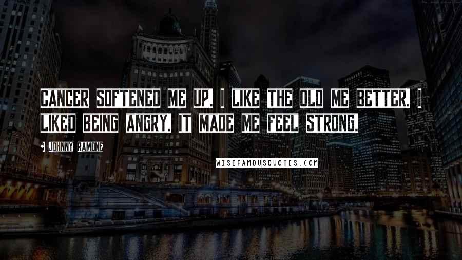 Johnny Ramone Quotes: Cancer softened me up. I like the old me better. I liked being angry. It made me feel strong.