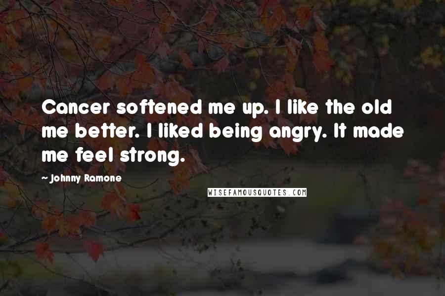 Johnny Ramone Quotes: Cancer softened me up. I like the old me better. I liked being angry. It made me feel strong.