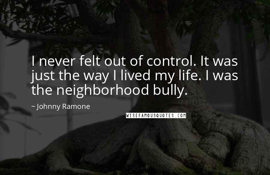 Johnny Ramone Quotes: I never felt out of control. It was just the way I lived my life. I was the neighborhood bully.