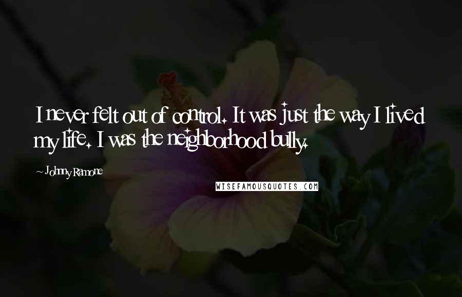 Johnny Ramone Quotes: I never felt out of control. It was just the way I lived my life. I was the neighborhood bully.