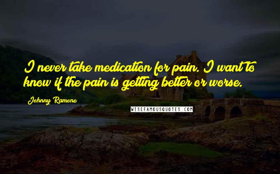 Johnny Ramone Quotes: I never take medication for pain. I want to know if the pain is getting better or worse.