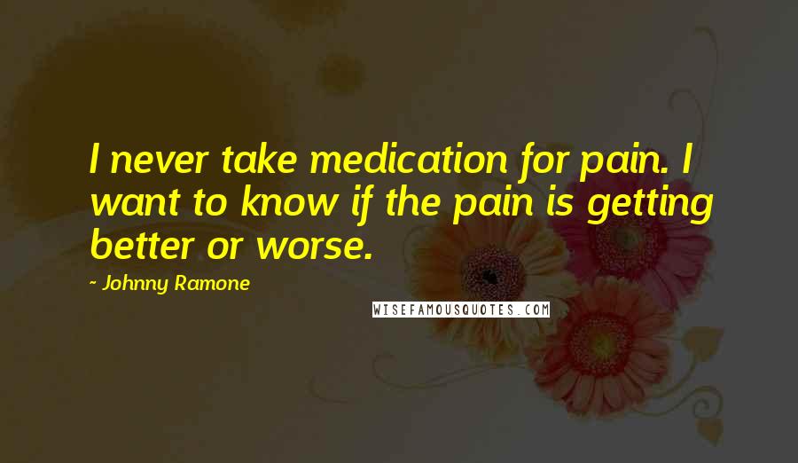 Johnny Ramone Quotes: I never take medication for pain. I want to know if the pain is getting better or worse.