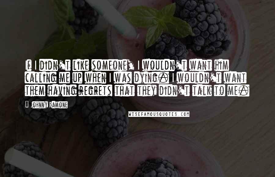 Johnny Ramone Quotes: If I didn't like someone, I wouldn't want him calling me up when I was dying. I wouldn't want them having regrets that they didn't talk to me.