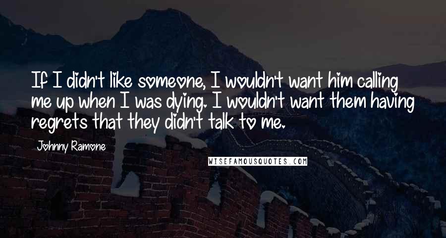 Johnny Ramone Quotes: If I didn't like someone, I wouldn't want him calling me up when I was dying. I wouldn't want them having regrets that they didn't talk to me.