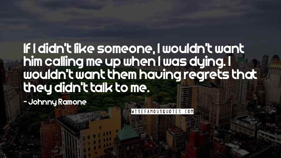 Johnny Ramone Quotes: If I didn't like someone, I wouldn't want him calling me up when I was dying. I wouldn't want them having regrets that they didn't talk to me.