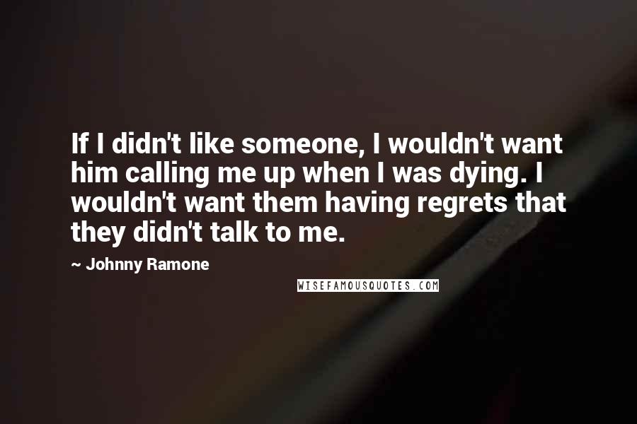 Johnny Ramone Quotes: If I didn't like someone, I wouldn't want him calling me up when I was dying. I wouldn't want them having regrets that they didn't talk to me.
