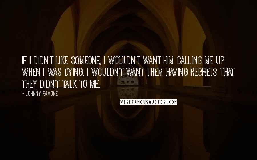 Johnny Ramone Quotes: If I didn't like someone, I wouldn't want him calling me up when I was dying. I wouldn't want them having regrets that they didn't talk to me.