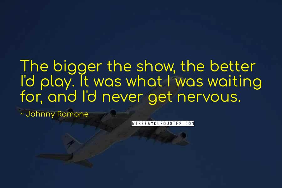 Johnny Ramone Quotes: The bigger the show, the better I'd play. It was what I was waiting for, and I'd never get nervous.