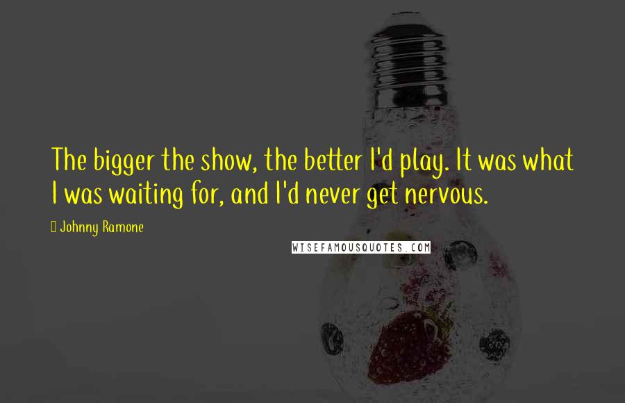 Johnny Ramone Quotes: The bigger the show, the better I'd play. It was what I was waiting for, and I'd never get nervous.