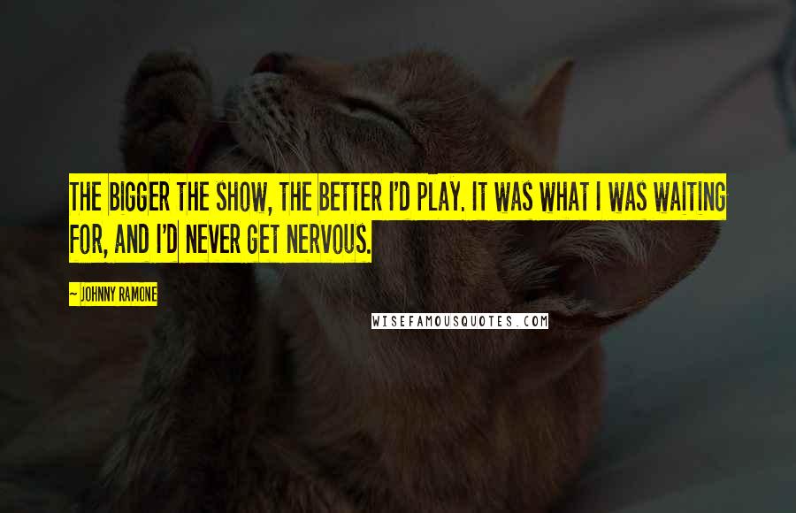 Johnny Ramone Quotes: The bigger the show, the better I'd play. It was what I was waiting for, and I'd never get nervous.