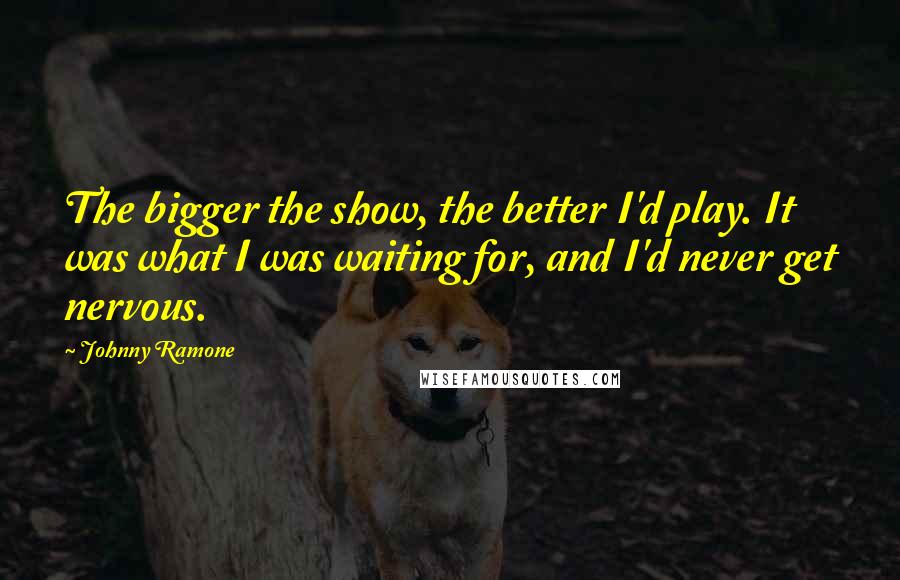 Johnny Ramone Quotes: The bigger the show, the better I'd play. It was what I was waiting for, and I'd never get nervous.
