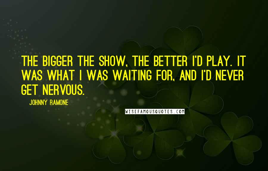 Johnny Ramone Quotes: The bigger the show, the better I'd play. It was what I was waiting for, and I'd never get nervous.