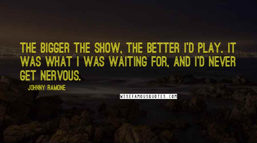 Johnny Ramone Quotes: The bigger the show, the better I'd play. It was what I was waiting for, and I'd never get nervous.