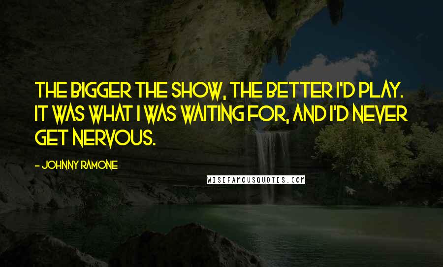 Johnny Ramone Quotes: The bigger the show, the better I'd play. It was what I was waiting for, and I'd never get nervous.