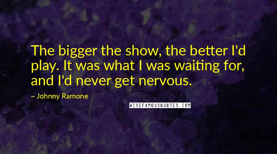 Johnny Ramone Quotes: The bigger the show, the better I'd play. It was what I was waiting for, and I'd never get nervous.