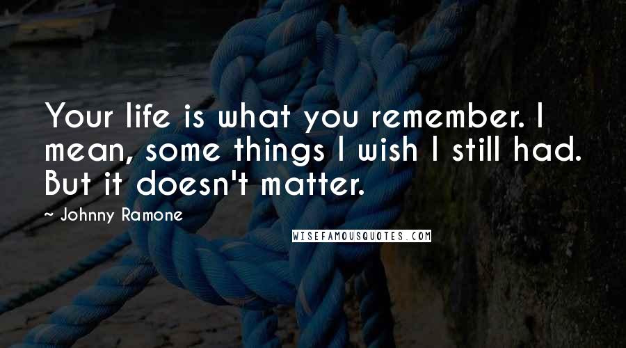 Johnny Ramone Quotes: Your life is what you remember. I mean, some things I wish I still had. But it doesn't matter.