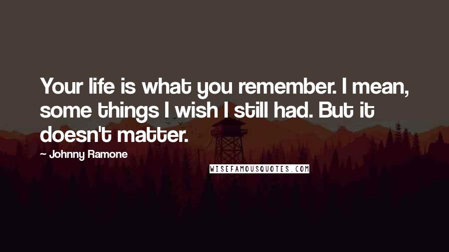 Johnny Ramone Quotes: Your life is what you remember. I mean, some things I wish I still had. But it doesn't matter.