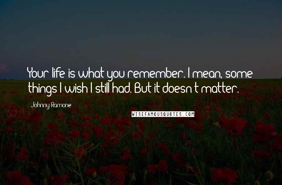 Johnny Ramone Quotes: Your life is what you remember. I mean, some things I wish I still had. But it doesn't matter.